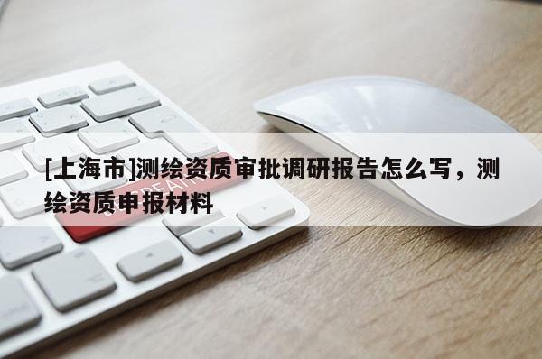 [上海市]测绘资质审批调研报告怎么写，测绘资质申报材料