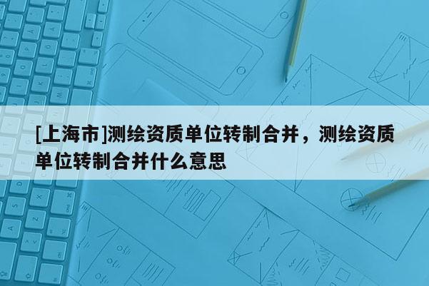 [上海市]测绘资质单位转制合并，测绘资质单位转制合并什么意思