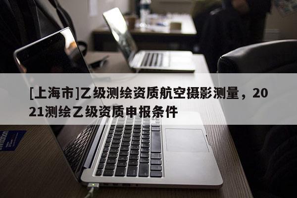 [上海市]乙级测绘资质航空摄影测量，2021测绘乙级资质申报条件