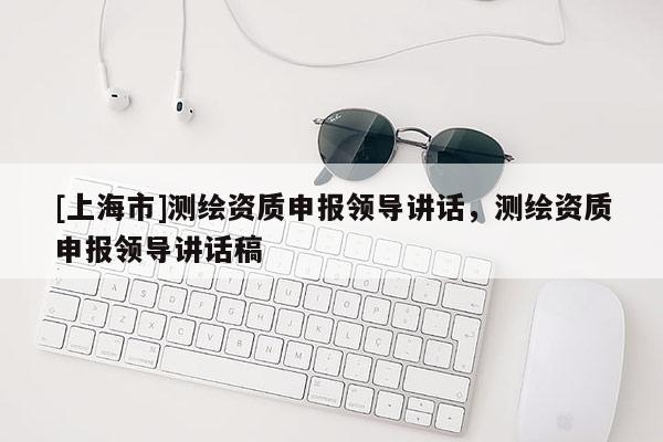 [上海市]测绘资质申报领导讲话，测绘资质申报领导讲话稿