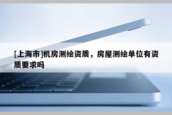 [上海市]机房测绘资质，房屋测绘单位有资质要求吗