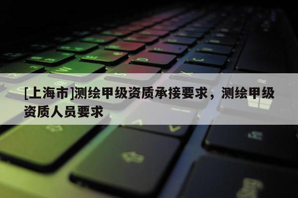 [上海市]测绘甲级资质承接要求，测绘甲级资质人员要求
