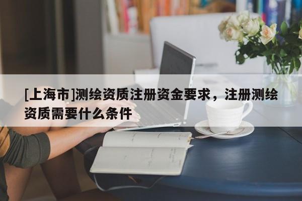 [上海市]测绘资质注册资金要求，注册测绘资质需要什么条件