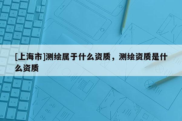 [上海市]测绘属于什么资质，测绘资质是什么资质