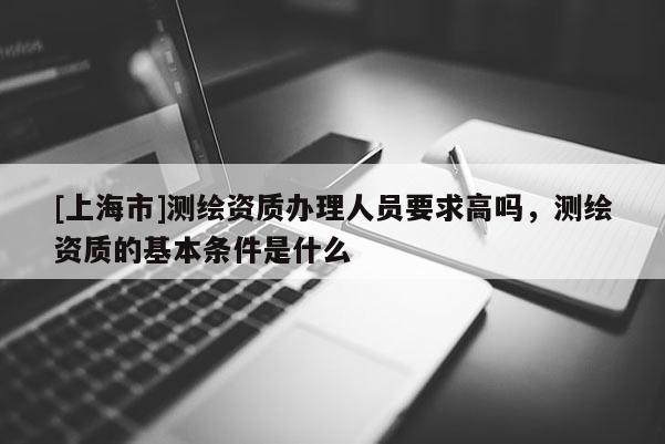 [上海市]测绘资质办理人员要求高吗，测绘资质的基本条件是什么