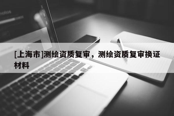 [上海市]测绘资质复审，测绘资质复审换证材料
