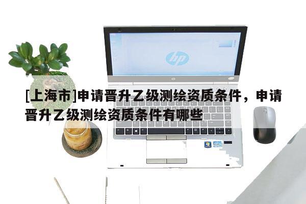 [上海市]申请晋升乙级测绘资质条件，申请晋升乙级测绘资质条件有哪些