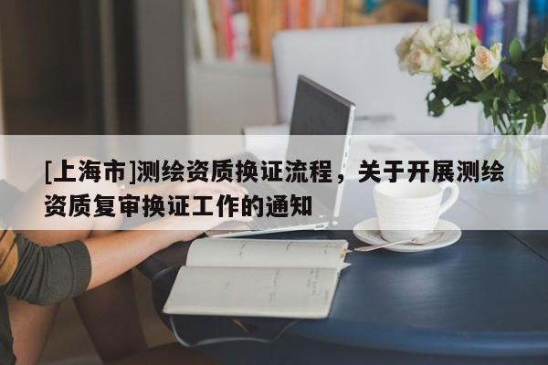 [上海市]测绘资质换证流程，关于开展测绘资质复审换证工作的通知