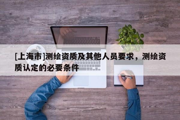 [上海市]测绘资质及其他人员要求，测绘资质认定的必要条件