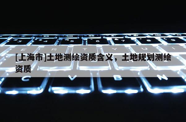 [上海市]土地测绘资质含义，土地规划测绘资质