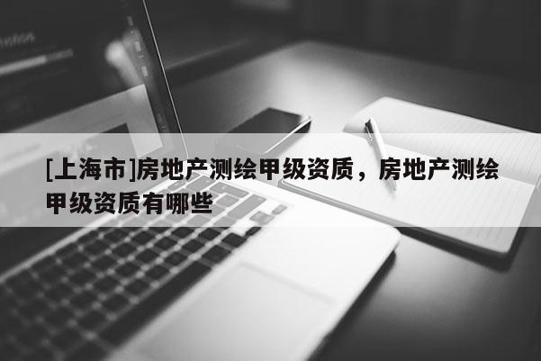 [上海市]房地产测绘甲级资质，房地产测绘甲级资质有哪些