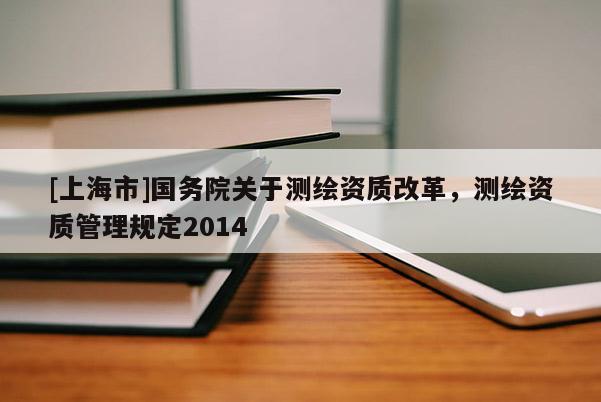 [上海市]国务院关于测绘资质改革，测绘资质管理规定2014