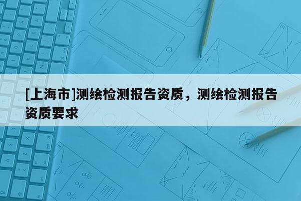 [上海市]测绘检测报告资质，测绘检测报告资质要求