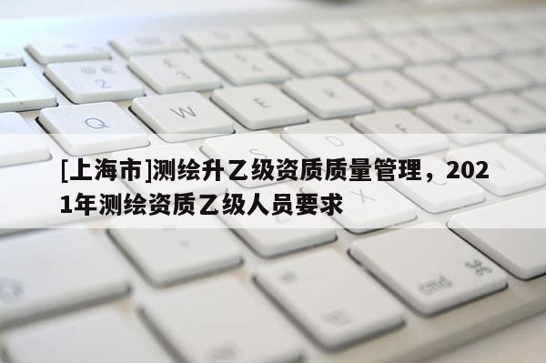 [上海市]测绘升乙级资质质量管理，2021年测绘资质乙级人员要求