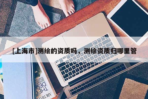 [上海市]测绘的资质吗，测绘资质归哪里管
