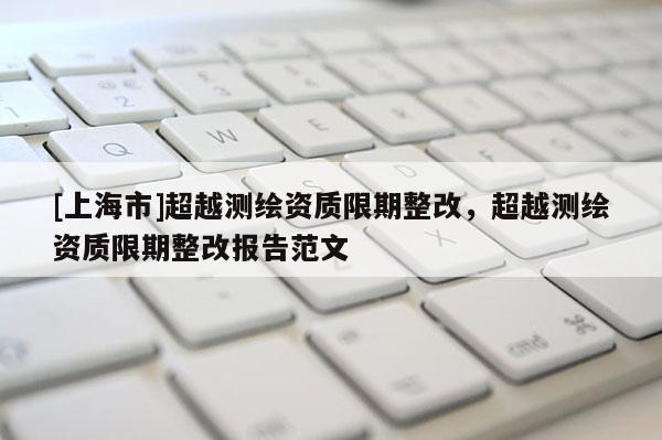 [上海市]超越测绘资质限期整改，超越测绘资质限期整改报告范文