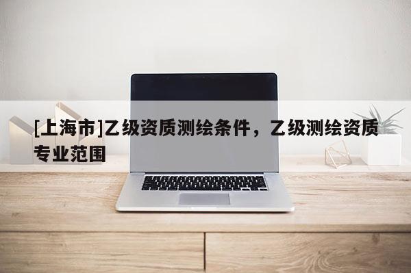[上海市]乙级资质测绘条件，乙级测绘资质专业范围