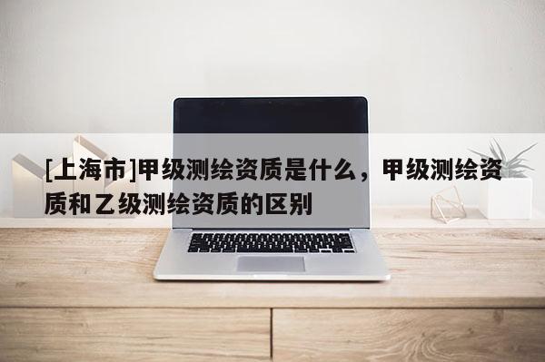 [上海市]甲级测绘资质是什么，甲级测绘资质和乙级测绘资质的区别