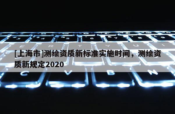 [上海市]测绘资质新标准实施时间，测绘资质新规定2020
