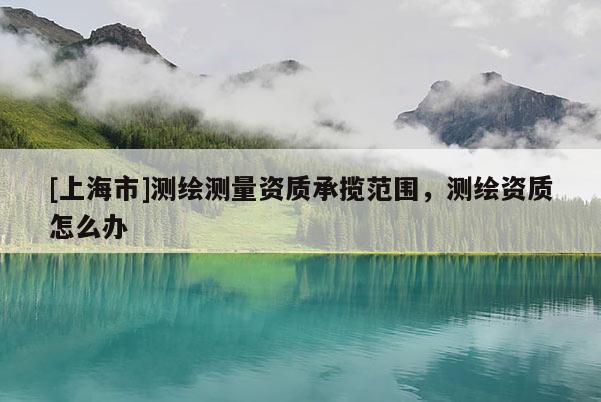 [上海市]测绘测量资质承揽范围，测绘资质怎么办