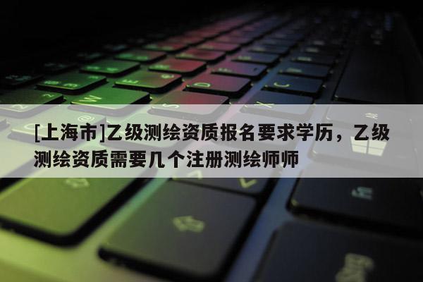 [上海市]乙级测绘资质报名要求学历，乙级测绘资质需要几个注册测绘师师