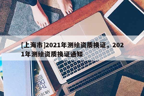 [上海市]2021年测绘资质换证，2021年测绘资质换证通知