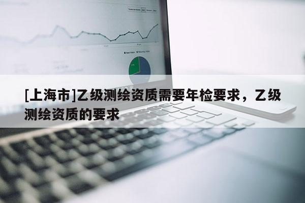 [上海市]乙级测绘资质需要年检要求，乙级测绘资质的要求