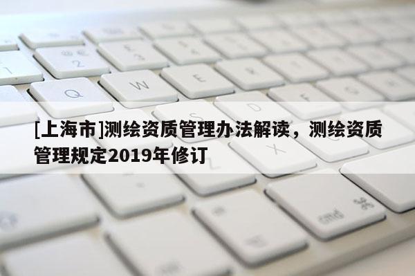 [上海市]测绘资质管理办法解读，测绘资质管理规定2019年修订