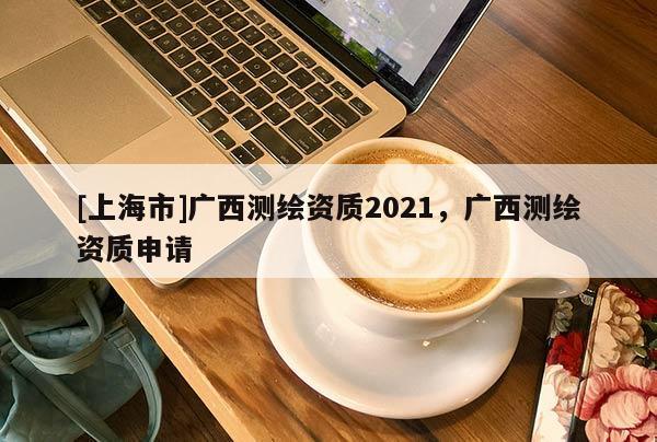 [上海市]广西测绘资质2021，广西测绘资质申请