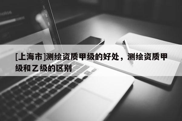 [上海市]测绘资质甲级的好处，测绘资质甲级和乙级的区别