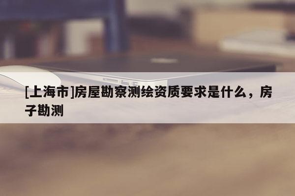 [上海市]房屋勘察测绘资质要求是什么，房子勘测