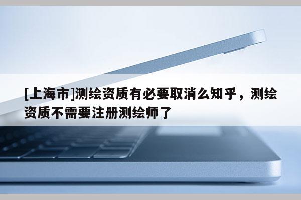 [上海市]测绘资质有必要取消么知乎，测绘资质不需要注册测绘师了