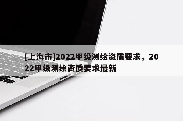 [上海市]2022甲级测绘资质要求，2022甲级测绘资质要求最新