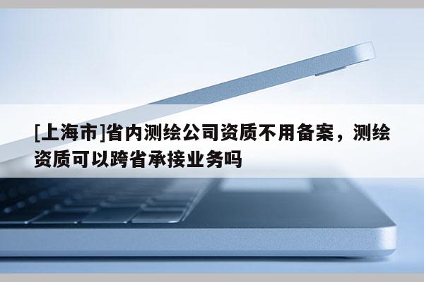 [上海市]省内测绘公司资质不用备案，测绘资质可以跨省承接业务吗