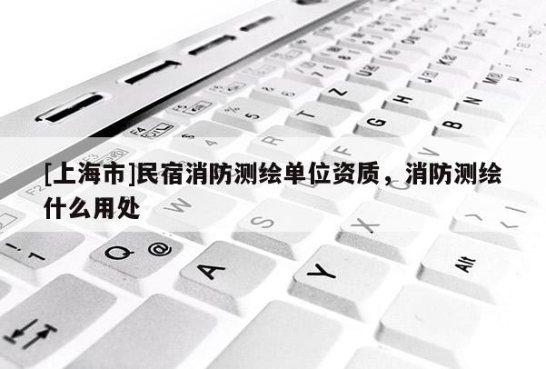 [上海市]民宿消防测绘单位资质，消防测绘什么用处