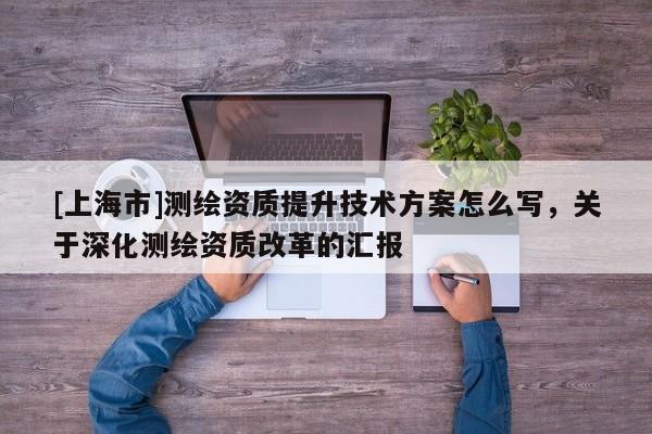 [上海市]测绘资质提升技术方案怎么写，关于深化测绘资质改革的汇报