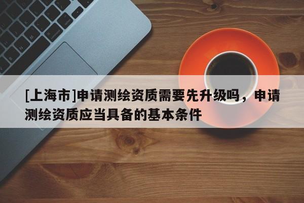 [上海市]申请测绘资质需要先升级吗，申请测绘资质应当具备的基本条件