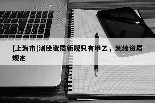 [上海市]测绘资质新规只有甲乙，测绘资质规定