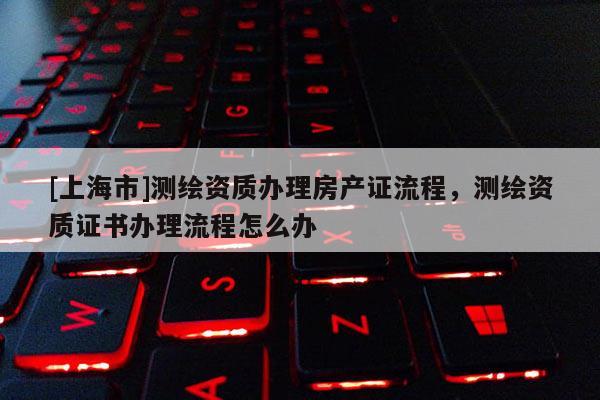[上海市]测绘资质办理房产证流程，测绘资质证书办理流程怎么办