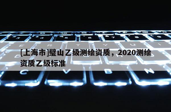[上海市]璧山乙级测绘资质，2020测绘资质乙级标准