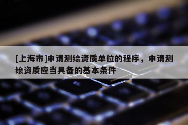 [上海市]申请测绘资质单位的程序，申请测绘资质应当具备的基本条件