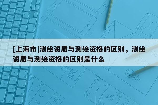 [上海市]测绘资质与测绘资格的区别，测绘资质与测绘资格的区别是什么