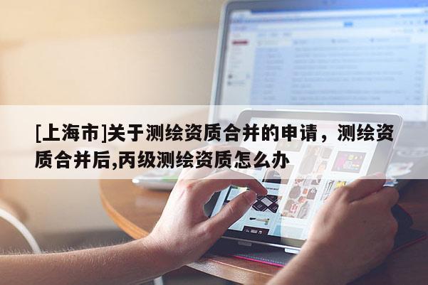 [上海市]关于测绘资质合并的申请，测绘资质合并后,丙级测绘资质怎么办