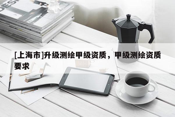 [上海市]升级测绘甲级资质，甲级测绘资质要求