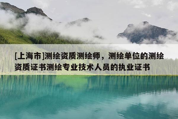 [上海市]测绘资质测绘师，测绘单位的测绘资质证书测绘专业技术人员的执业证书