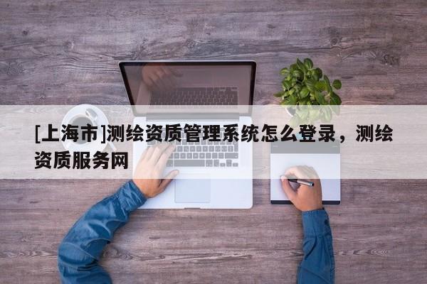 [上海市]测绘资质管理系统怎么登录，测绘资质服务网