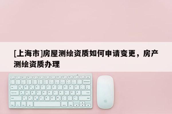 [上海市]房屋测绘资质如何申请变更，房产测绘资质办理