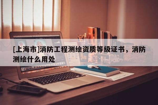 [上海市]消防工程测绘资质等级证书，消防测绘什么用处