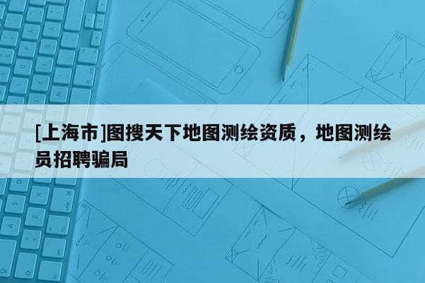 [上海市]图搜天下地图测绘资质，地图测绘员招聘骗局