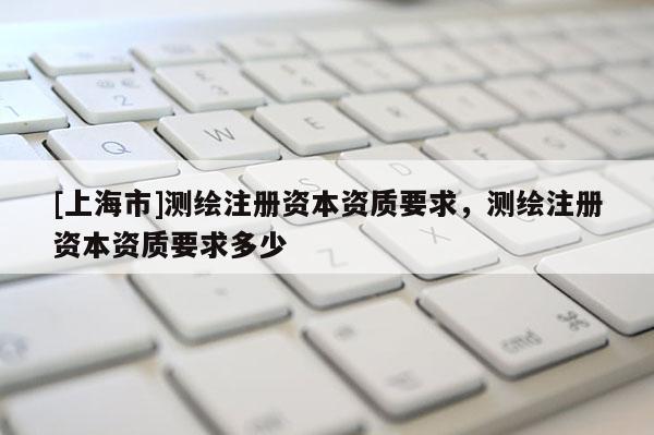 [上海市]测绘注册资本资质要求，测绘注册资本资质要求多少